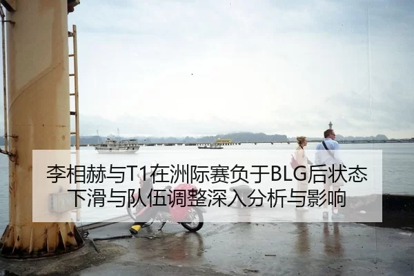 李相赫与T1在洲际赛负于BLG后状态下滑与队伍调整深入分析与影响