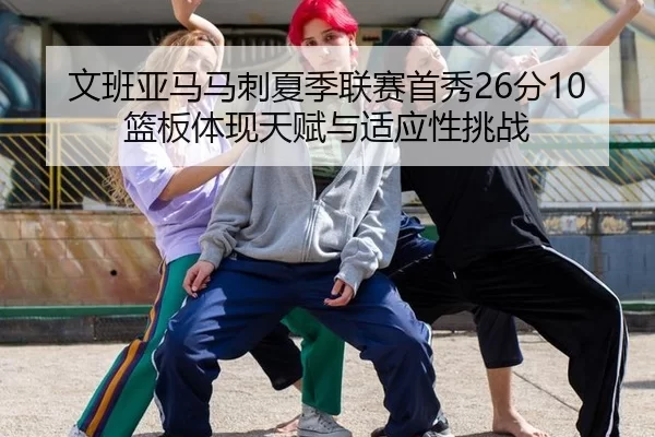 文班亚马马刺夏季联赛首秀26分10篮板体现天赋与适应性挑战